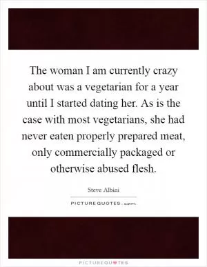 The woman I am currently crazy about was a vegetarian for a year until I started dating her. As is the case with most vegetarians, she had never eaten properly prepared meat, only commercially packaged or otherwise abused flesh Picture Quote #1