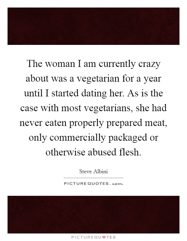 The woman I am currently crazy about was a vegetarian for a year until I started dating her. As is the case with most vegetarians, she had never eaten properly prepared meat, only commercially packaged or otherwise abused flesh. Picture Quote #1
