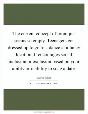 The current concept of prom just seems so empty. Teenagers get dressed up to go to a dance at a fancy location. It encourages social inclusion or exclusion based on your ability or inability to snag a date Picture Quote #1