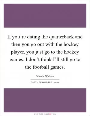 If you’re dating the quarterback and then you go out with the hockey player, you just go to the hockey games. I don’t think I’ll still go to the football games Picture Quote #1
