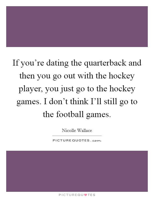 If you're dating the quarterback and then you go out with the hockey player, you just go to the hockey games. I don't think I'll still go to the football games. Picture Quote #1