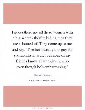 I guess there are all these women with a big secret - they’re hiding men they are ashamed of. They come up to me and say: ‘I’ve been dating this guy for six months in secret but none of my friends know. I can’t give him up even though he’s embarrassing.’ Picture Quote #1