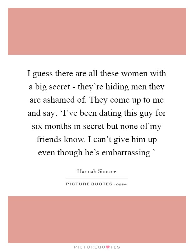 I guess there are all these women with a big secret - they're hiding men they are ashamed of. They come up to me and say: ‘I've been dating this guy for six months in secret but none of my friends know. I can't give him up even though he's embarrassing.' Picture Quote #1