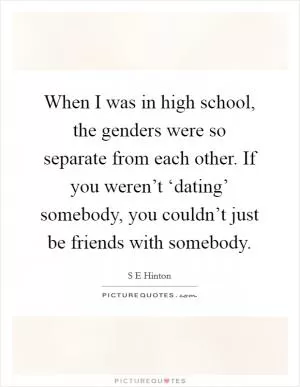 When I was in high school, the genders were so separate from each other. If you weren’t ‘dating’ somebody, you couldn’t just be friends with somebody Picture Quote #1