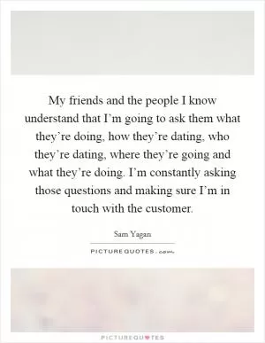 My friends and the people I know understand that I’m going to ask them what they’re doing, how they’re dating, who they’re dating, where they’re going and what they’re doing. I’m constantly asking those questions and making sure I’m in touch with the customer Picture Quote #1