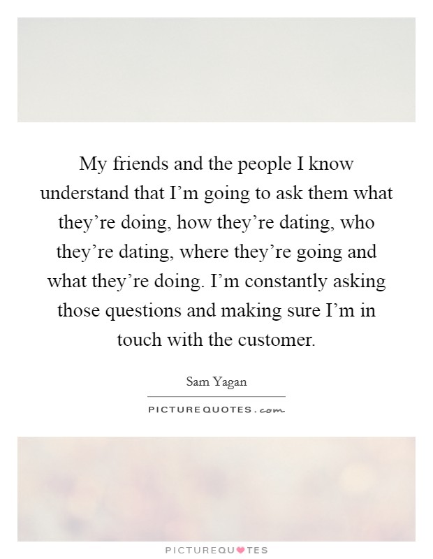 My friends and the people I know understand that I'm going to ask them what they're doing, how they're dating, who they're dating, where they're going and what they're doing. I'm constantly asking those questions and making sure I'm in touch with the customer. Picture Quote #1