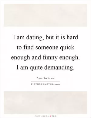 I am dating, but it is hard to find someone quick enough and funny enough. I am quite demanding Picture Quote #1