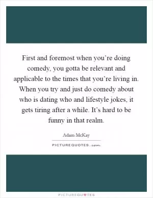 First and foremost when you’re doing comedy, you gotta be relevant and applicable to the times that you’re living in. When you try and just do comedy about who is dating who and lifestyle jokes, it gets tiring after a while. It’s hard to be funny in that realm Picture Quote #1