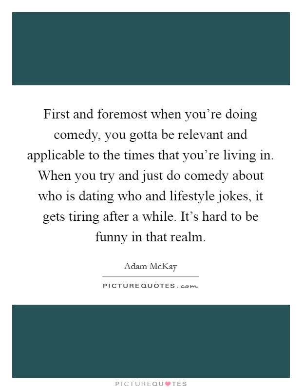 First and foremost when you're doing comedy, you gotta be relevant and applicable to the times that you're living in. When you try and just do comedy about who is dating who and lifestyle jokes, it gets tiring after a while. It's hard to be funny in that realm. Picture Quote #1