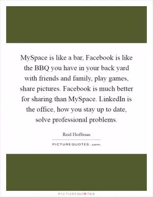 MySpace is like a bar, Facebook is like the BBQ you have in your back yard with friends and family, play games, share pictures. Facebook is much better for sharing than MySpace. LinkedIn is the office, how you stay up to date, solve professional problems Picture Quote #1