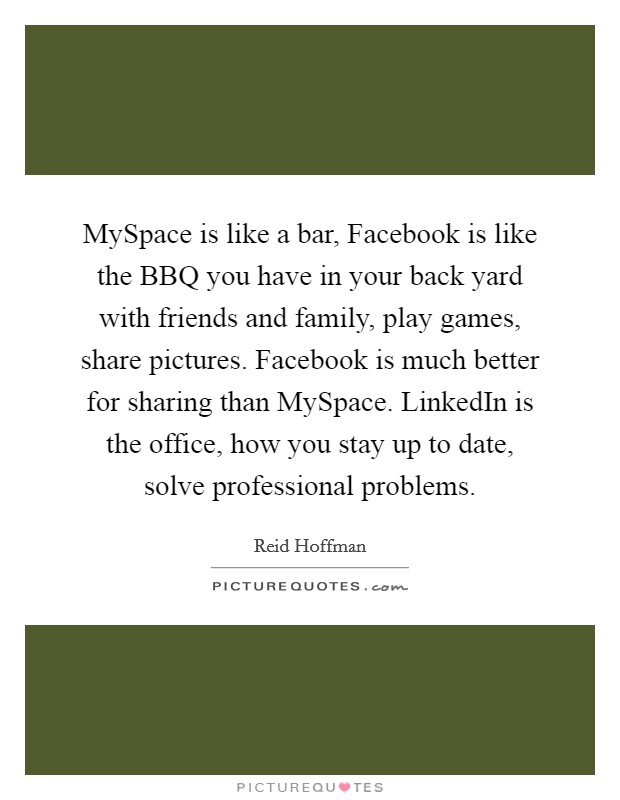 MySpace is like a bar, Facebook is like the BBQ you have in your back yard with friends and family, play games, share pictures. Facebook is much better for sharing than MySpace. LinkedIn is the office, how you stay up to date, solve professional problems. Picture Quote #1