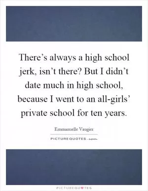 There’s always a high school jerk, isn’t there? But I didn’t date much in high school, because I went to an all-girls’ private school for ten years Picture Quote #1