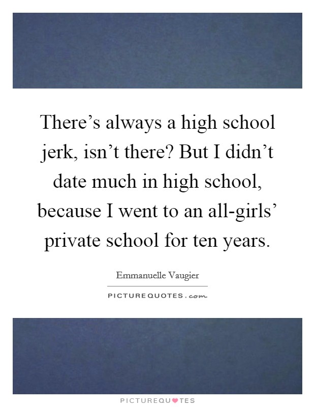 There's always a high school jerk, isn't there? But I didn't date much in high school, because I went to an all-girls' private school for ten years. Picture Quote #1