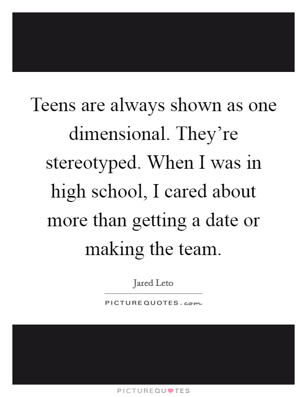 Teens are always shown as one dimensional. They're stereotyped. When I was in high school, I cared about more than getting a date or making the team. Picture Quote #1