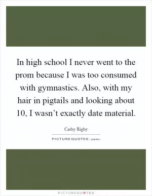 In high school I never went to the prom because I was too consumed with gymnastics. Also, with my hair in pigtails and looking about 10, I wasn’t exactly date material Picture Quote #1