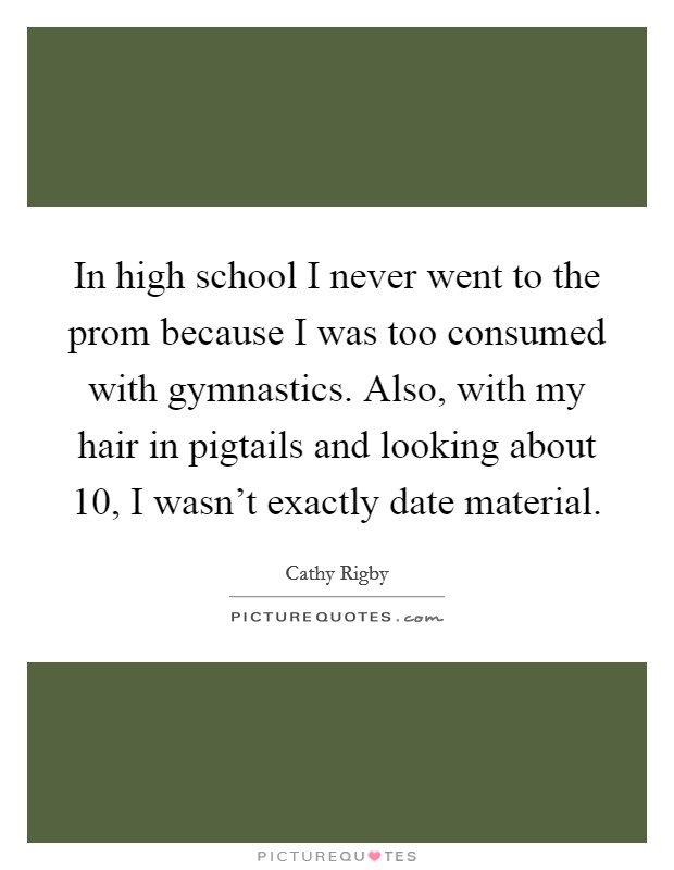 In high school I never went to the prom because I was too consumed with gymnastics. Also, with my hair in pigtails and looking about 10, I wasn't exactly date material. Picture Quote #1