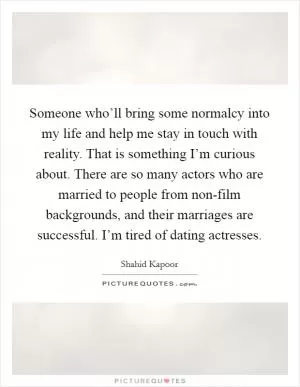 Someone who’ll bring some normalcy into my life and help me stay in touch with reality. That is something I’m curious about. There are so many actors who are married to people from non-film backgrounds, and their marriages are successful. I’m tired of dating actresses Picture Quote #1