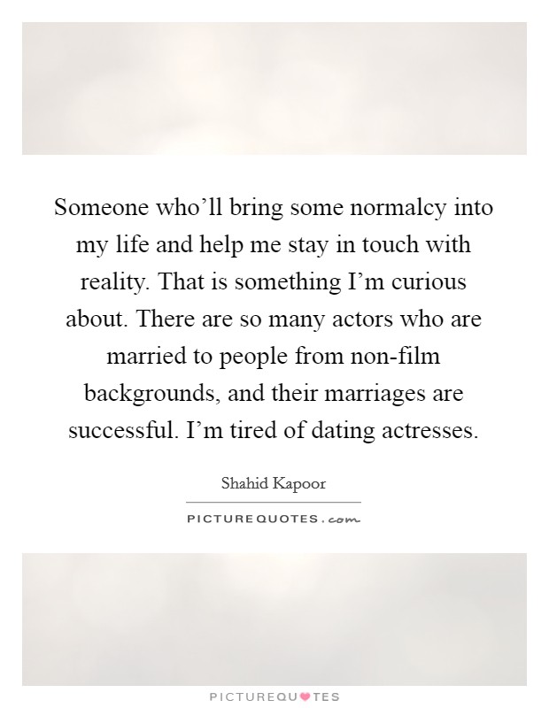 Someone who'll bring some normalcy into my life and help me stay in touch with reality. That is something I'm curious about. There are so many actors who are married to people from non-film backgrounds, and their marriages are successful. I'm tired of dating actresses. Picture Quote #1