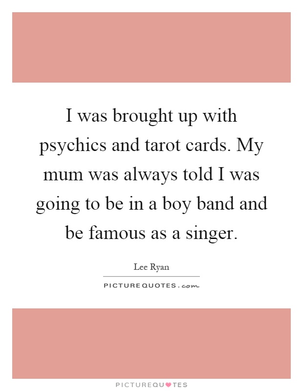 I was brought up with psychics and tarot cards. My mum was always told I was going to be in a boy band and be famous as a singer Picture Quote #1