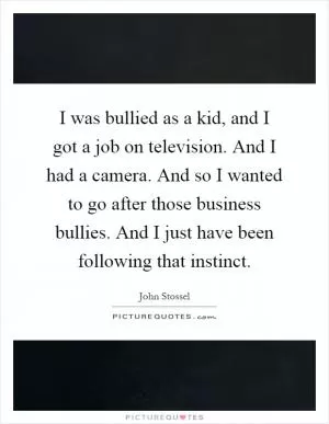 I was bullied as a kid, and I got a job on television. And I had a camera. And so I wanted to go after those business bullies. And I just have been following that instinct Picture Quote #1