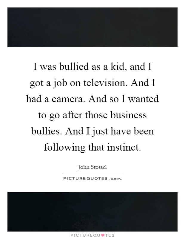 I was bullied as a kid, and I got a job on television. And I had a camera. And so I wanted to go after those business bullies. And I just have been following that instinct Picture Quote #1