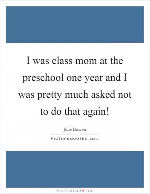 I was class mom at the preschool one year and I was pretty much asked not to do that again! Picture Quote #1