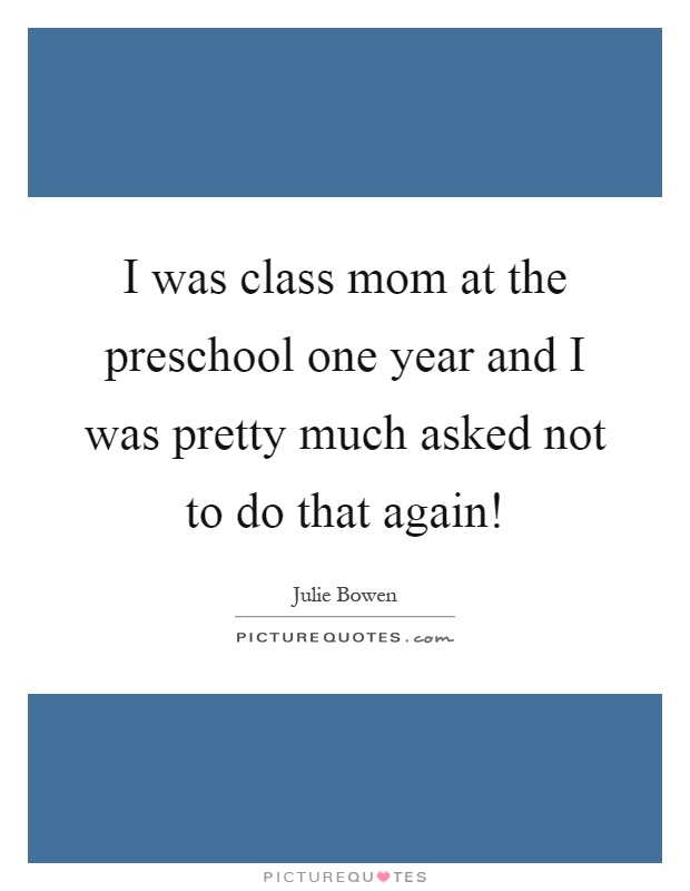 I was class mom at the preschool one year and I was pretty much asked not to do that again! Picture Quote #1