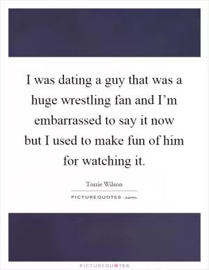 I was dating a guy that was a huge wrestling fan and I’m embarrassed to say it now but I used to make fun of him for watching it Picture Quote #1