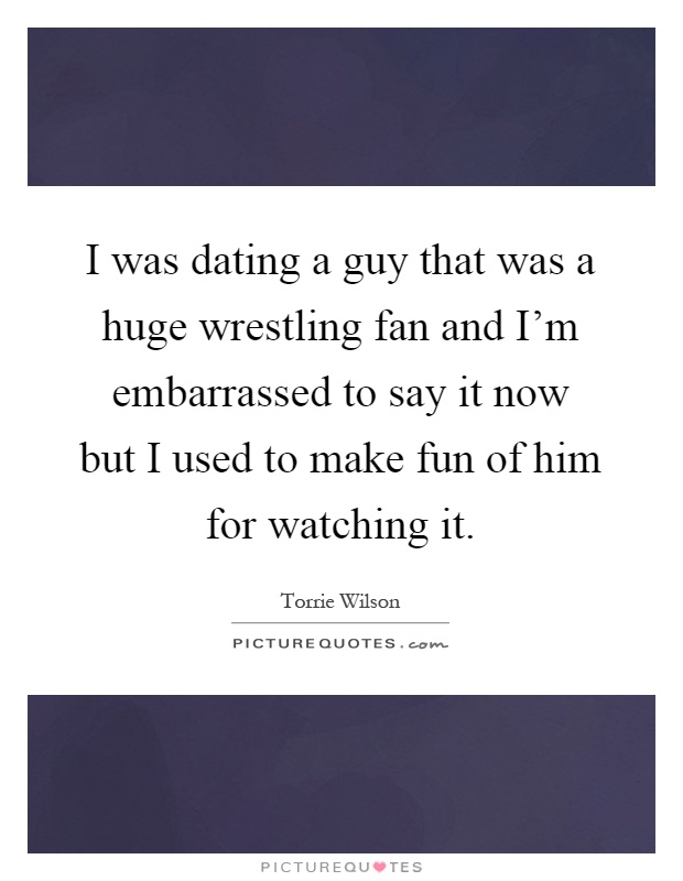 I was dating a guy that was a huge wrestling fan and I'm embarrassed to say it now but I used to make fun of him for watching it Picture Quote #1