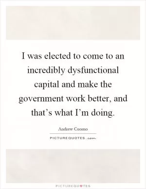 I was elected to come to an incredibly dysfunctional capital and make the government work better, and that’s what I’m doing Picture Quote #1