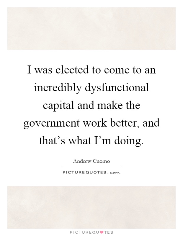I was elected to come to an incredibly dysfunctional capital and make the government work better, and that's what I'm doing Picture Quote #1