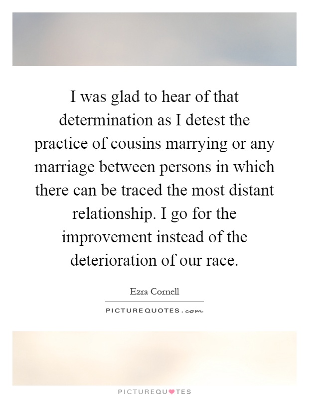 I was glad to hear of that determination as I detest the practice of cousins marrying or any marriage between persons in which there can be traced the most distant relationship. I go for the improvement instead of the deterioration of our race Picture Quote #1