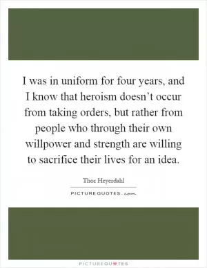 I was in uniform for four years, and I know that heroism doesn’t occur from taking orders, but rather from people who through their own willpower and strength are willing to sacrifice their lives for an idea Picture Quote #1