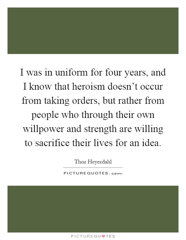I was in uniform for four years, and I know that heroism doesn't occur from taking orders, but rather from people who through their own willpower and strength are willing to sacrifice their lives for an idea Picture Quote #1