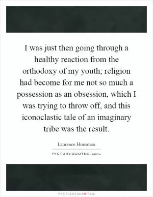 I was just then going through a healthy reaction from the orthodoxy of my youth; religion had become for me not so much a possession as an obsession, which I was trying to throw off, and this iconoclastic tale of an imaginary tribe was the result Picture Quote #1