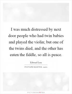 I was much distressed by next door people who had twin babies and played the violin; but one of the twins died, and the other has eaten the fiddle, so all is peace Picture Quote #1