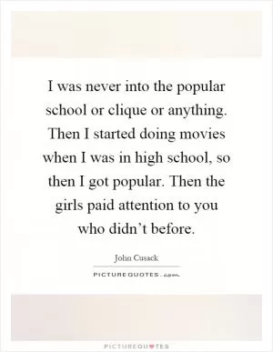 I was never into the popular school or clique or anything. Then I started doing movies when I was in high school, so then I got popular. Then the girls paid attention to you who didn’t before Picture Quote #1