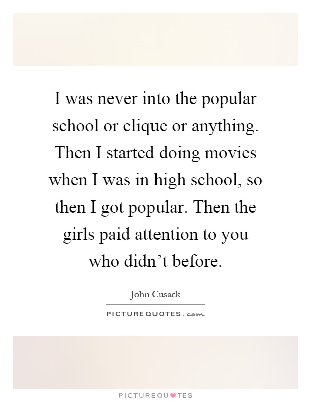 I was never into the popular school or clique or anything. Then I started doing movies when I was in high school, so then I got popular. Then the girls paid attention to you who didn't before Picture Quote #1