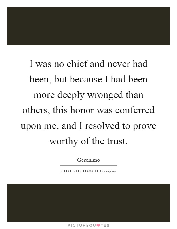 I was no chief and never had been, but because I had been more deeply wronged than others, this honor was conferred upon me, and I resolved to prove worthy of the trust Picture Quote #1