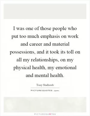 I was one of those people who put too much emphasis on work and career and material possessions, and it took its toll on all my relationships, on my physical health, my emotional and mental health Picture Quote #1