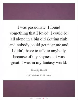 I was passionate. I found something that I loved. I could be all alone in a big old skating rink and nobody could get near me and I didn’t have to talk to anybody because of my shyness. It was great. I was in my fantasy world Picture Quote #1