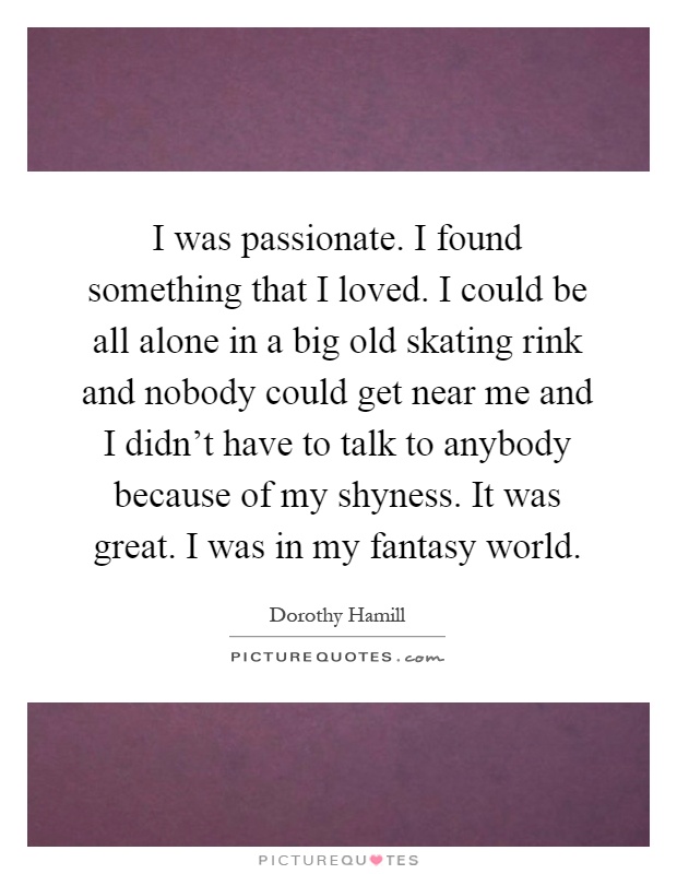 I was passionate. I found something that I loved. I could be all alone in a big old skating rink and nobody could get near me and I didn't have to talk to anybody because of my shyness. It was great. I was in my fantasy world Picture Quote #1