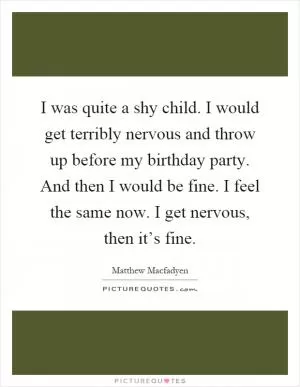 I was quite a shy child. I would get terribly nervous and throw up before my birthday party. And then I would be fine. I feel the same now. I get nervous, then it’s fine Picture Quote #1