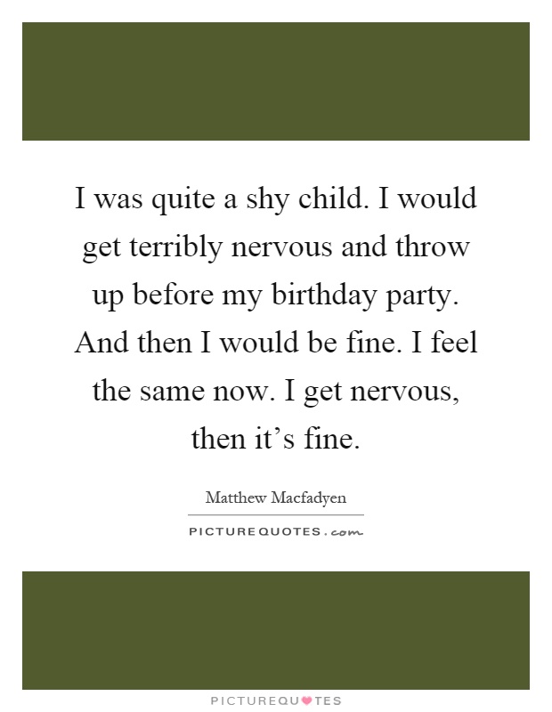 I was quite a shy child. I would get terribly nervous and throw up before my birthday party. And then I would be fine. I feel the same now. I get nervous, then it's fine Picture Quote #1