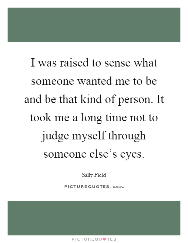 I was raised to sense what someone wanted me to be and be that kind of person. It took me a long time not to judge myself through someone else's eyes Picture Quote #1