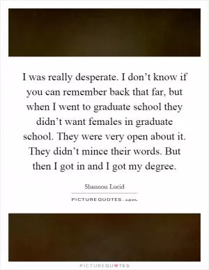 I was really desperate. I don’t know if you can remember back that far, but when I went to graduate school they didn’t want females in graduate school. They were very open about it. They didn’t mince their words. But then I got in and I got my degree Picture Quote #1