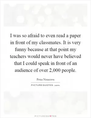I was so afraid to even read a paper in front of my classmates. It is very funny because at that point my teachers would never have believed that I could speak in front of an audience of over 2,000 people Picture Quote #1