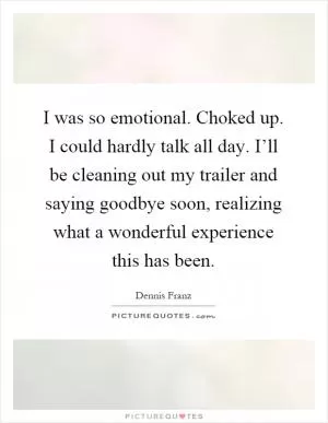 I was so emotional. Choked up. I could hardly talk all day. I’ll be cleaning out my trailer and saying goodbye soon, realizing what a wonderful experience this has been Picture Quote #1