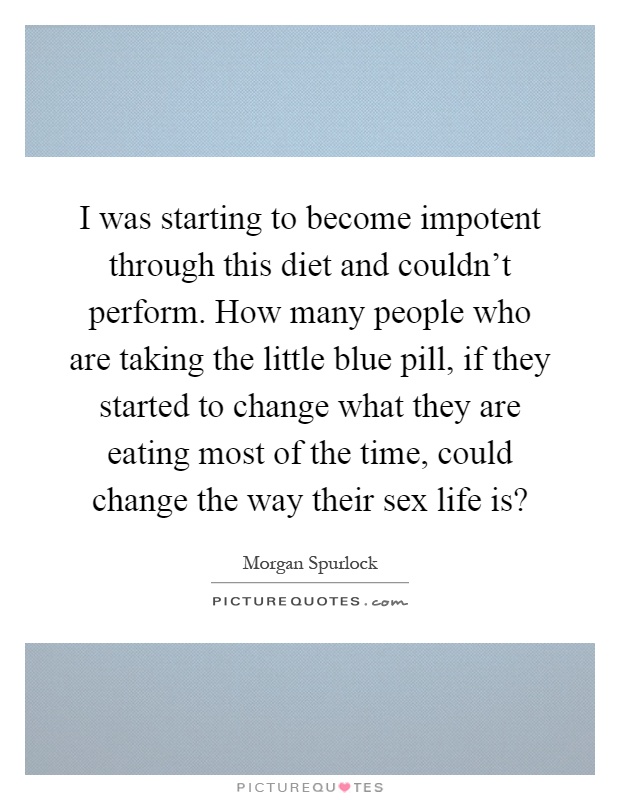 I was starting to become impotent through this diet and couldn't perform. How many people who are taking the little blue pill, if they started to change what they are eating most of the time, could change the way their sex life is? Picture Quote #1