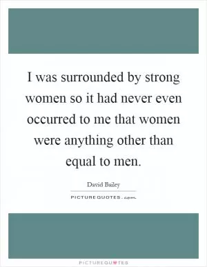 I was surrounded by strong women so it had never even occurred to me that women were anything other than equal to men Picture Quote #1